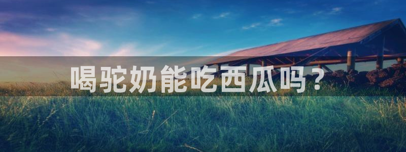 ccgg.mob今日吃瓜:喝驼奶能吃西瓜吗?